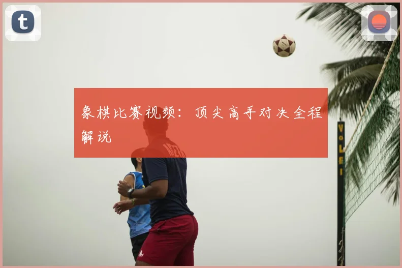 象棋比赛视频：顶尖高手对决全程解说