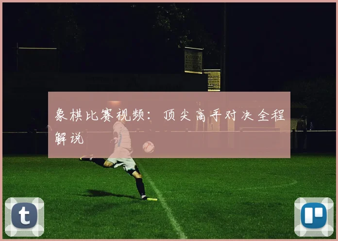 象棋比赛视频：顶尖高手对决全程解说
