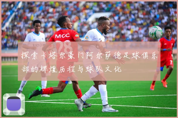 探索卡塔尔豪门阿尔萨德足球俱乐部的辉煌历程与球队文化