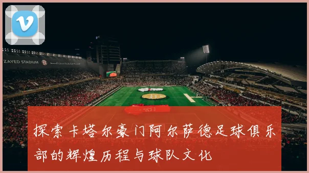 探索卡塔尔豪门阿尔萨德足球俱乐部的辉煌历程与球队文化